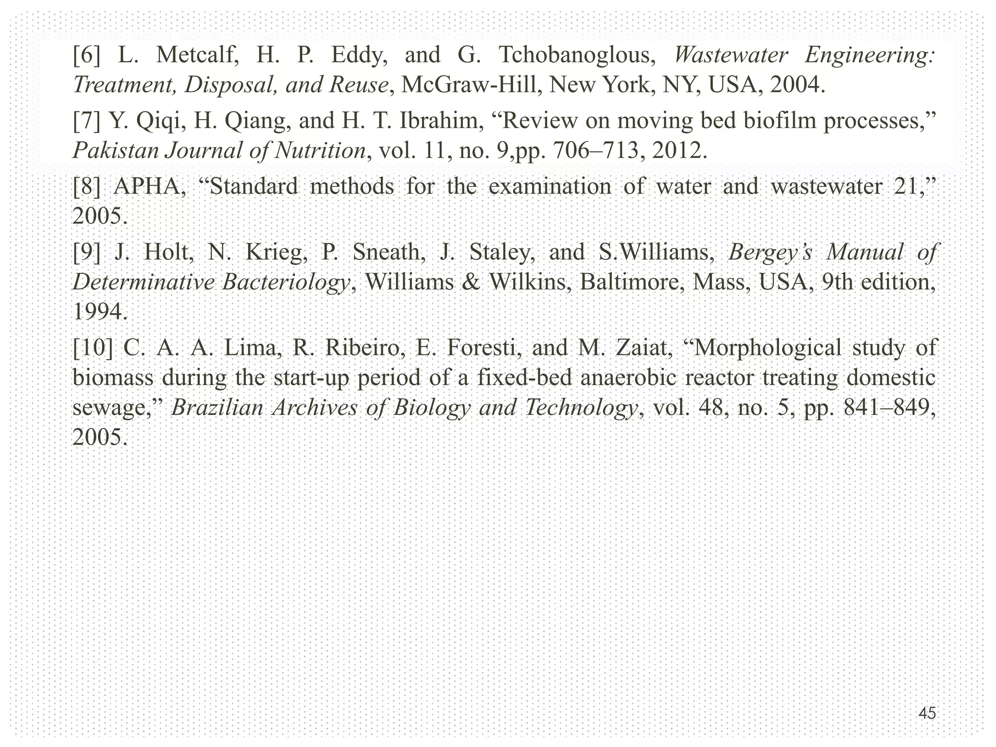 [6] L. Metcalf, H. P. Eddy, and G. Tchobanoglous, Wastewater Engineering:
Treatment, Disposal, and Reuse, McGraw-Hill, New York, NY, USA, 2004.
[7] Y. Qiqi, H. Qiang, and H. T. Ibrahim, “Review on moving bed biofilm processes,”
Pakistan Journal of Nutrition, vol. 11, no. 9,pp. 706–713, 2012.
[8] APHA, “Standard methods for the examination of water and wastewater 21,”
2005.
[9] J. Holt, N. Krieg, P. Sneath, J. Staley, and S.Williams, Bergey’s Manual of
Determinative Bacteriology, Williams & Wilkins, Baltimore, Mass, USA, 9th edition,
1994.
[10] C. A. A. Lima, R. Ribeiro, E. Foresti, and M. Zaiat, “Morphological study of
biomass during the start-up period of a fixed-bed anaerobic reactor treating domestic
sewage,” Brazilian Archives of Biology and Technology, vol. 48, no. 5, pp. 841–849,
2005.

45

 