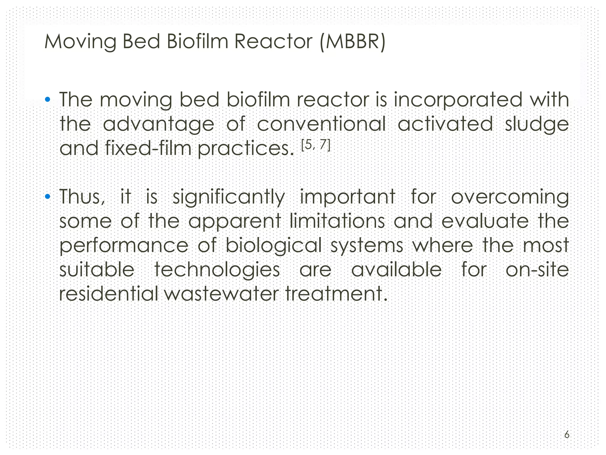 Moving Bed Biofilm Reactor (MBBR)
• The moving bed biofilm reactor is incorporated with
the advantage of conventional activated sludge
and fixed-film practices. [5, 7]
• Thus, it is significantly important for overcoming
some of the apparent limitations and evaluate the
performance of biological systems where the most
suitable technologies are available for on-site
residential wastewater treatment.

6

 