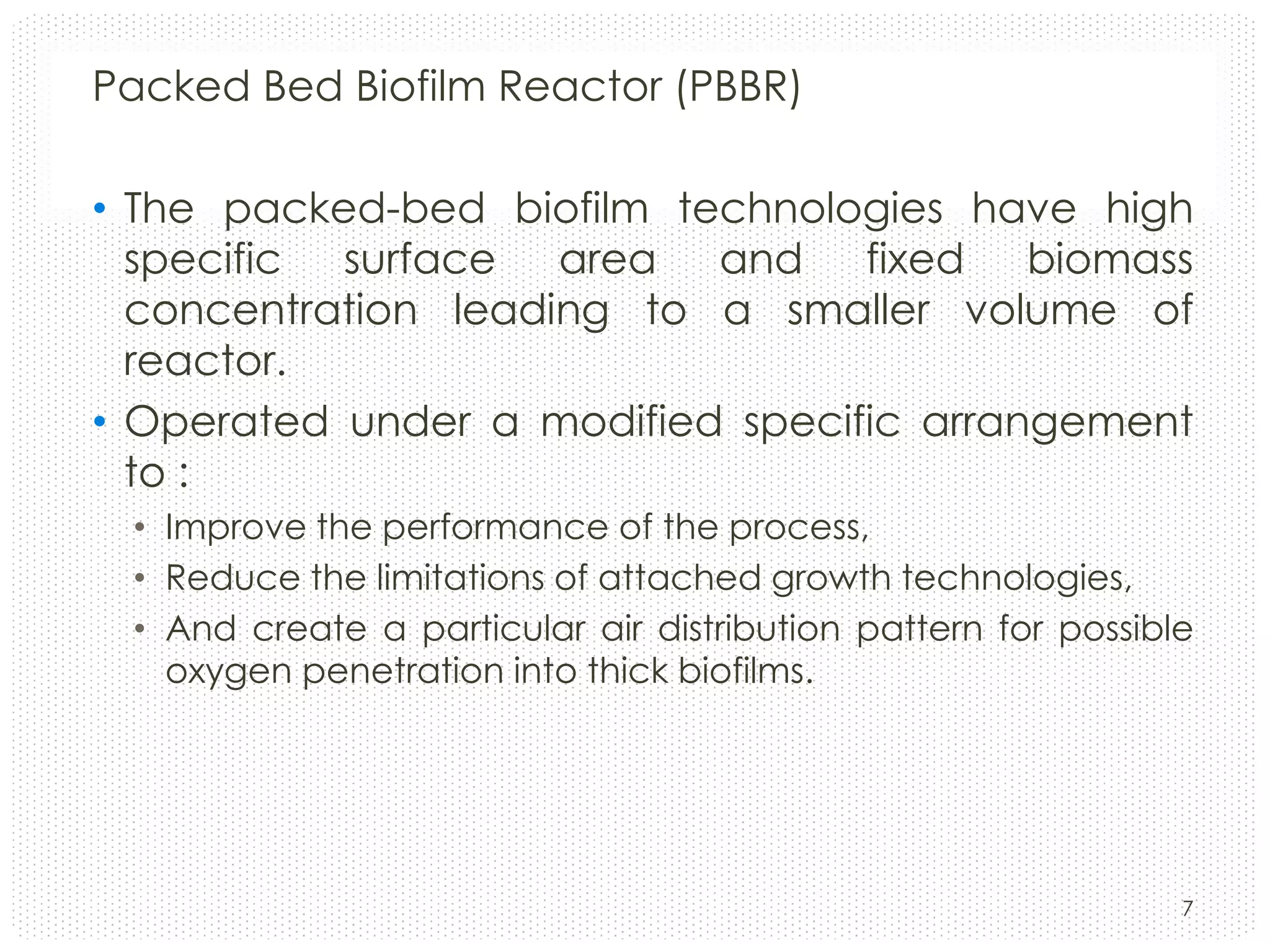 Packed Bed Biofilm Reactor (PBBR)
• The packed-bed biofilm technologies have high
specific surface area and fixed biomass
concentration leading to a smaller volume of
reactor.
• Operated under a modified specific arrangement
to :
• Improve the performance of the process,
• Reduce the limitations of attached growth technologies,
• And create a particular air distribution pattern for possible
oxygen penetration into thick biofilms.

7

 
