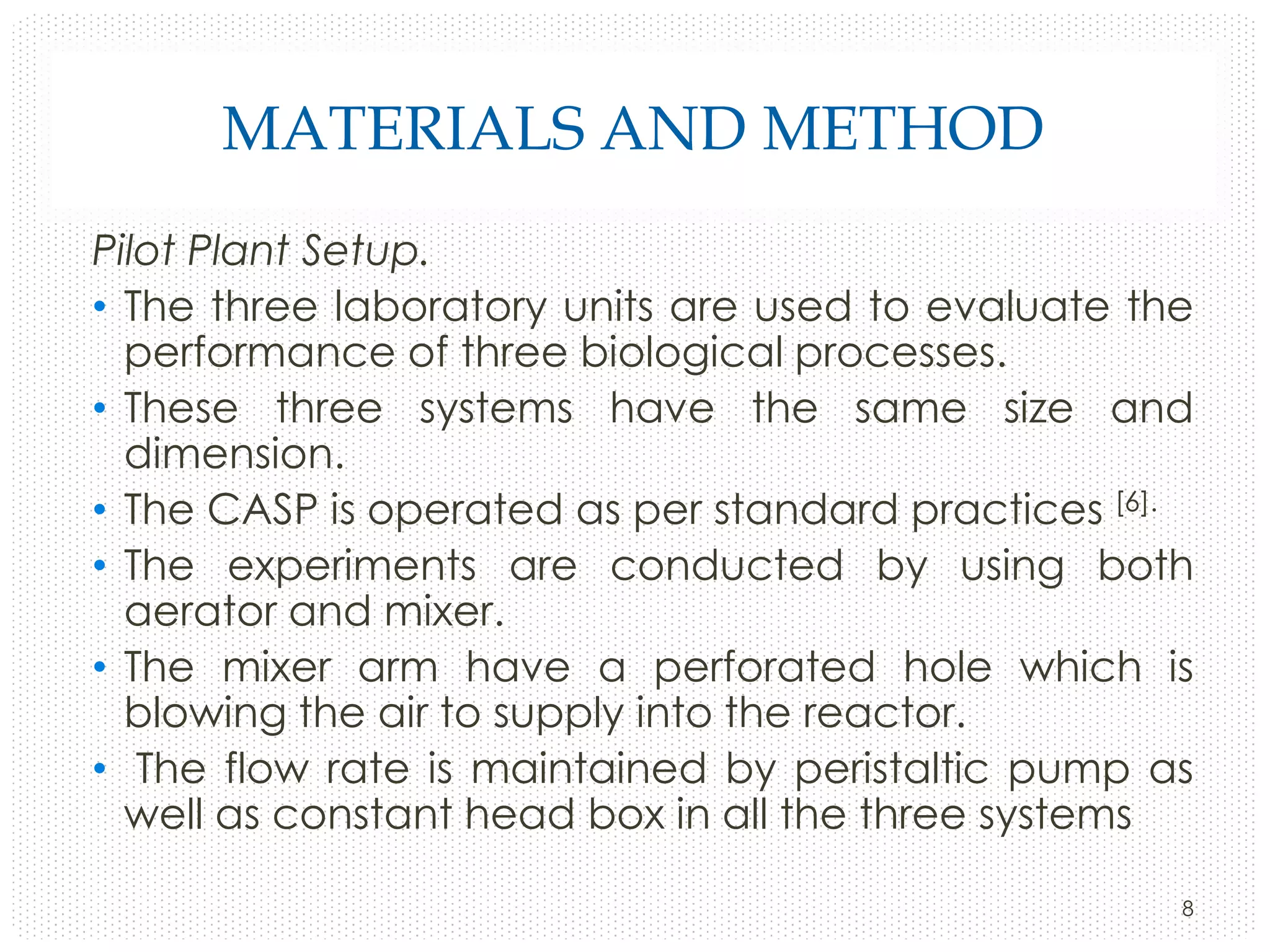 MATERIALS AND METHOD
Pilot Plant Setup.
• The three laboratory units are used to evaluate the
performance of three biological processes.
• These three systems have the same size and
dimension.
• The CASP is operated as per standard practices [6].
• The experiments are conducted by using both
aerator and mixer.
• The mixer arm have a perforated hole which is
blowing the air to supply into the reactor.
• The flow rate is maintained by peristaltic pump as
well as constant head box in all the three systems
8

 