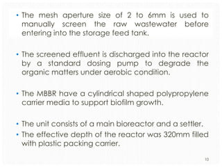• The mesh aperture size of 2 to 6mm is used to
manually screen the raw wastewater before
entering into the storage feed tank.
• The screened effluent is discharged into the reactor
by a standard dosing pump to degrade the
organic matters under aerobic condition.

• The MBBR have a cylindrical shaped polypropylene
carrier media to support biofilm growth.
• The unit consists of a main bioreactor and a settler.
• The effective depth of the reactor was 320mm filled
with plastic packing carrier.
10

 