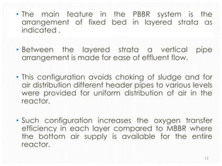 • The main feature in the PBBR system is the
arrangement of fixed bed in layered strata as
indicated .
• Between the layered strata a vertical
arrangement is made for ease of effluent flow.

pipe

• This configuration avoids choking of sludge and for
air distribution different header pipes to various levels
were provided for uniform distribution of air in the
reactor.
• Such configuration increases the oxygen transfer
efficiency in each layer compared to MBBR where
the bottom air supply is available for the entire
reactor.
11

 