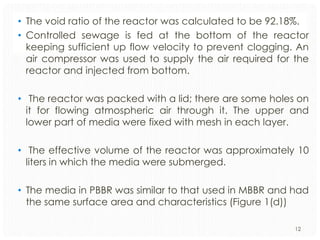 • The void ratio of the reactor was calculated to be 92.18%.
• Controlled sewage is fed at the bottom of the reactor
keeping sufficient up flow velocity to prevent clogging. An
air compressor was used to supply the air required for the
reactor and injected from bottom.
• The reactor was packed with a lid; there are some holes on
it for flowing atmospheric air through it. The upper and
lower part of media were fixed with mesh in each layer.
• The effective volume of the reactor was approximately 10
liters in which the media were submerged.
• The media in PBBR was similar to that used in MBBR and had
the same surface area and characteristics (Figure 1(d))
12

 