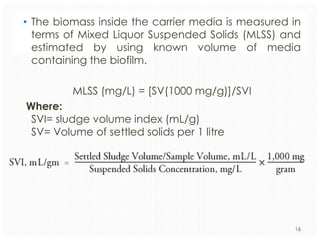 • The biomass inside the carrier media is measured in
terms of Mixed Liquor Suspended Solids (MLSS) and
estimated by using known volume of media
containing the biofilm.
MLSS (mg/L) = [SV(1000 mg/g)]/SVI
Where:
SVI= sludge volume index (mL/g)
SV= Volume of settled solids per 1 litre

16

 