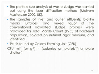 • The particle size analysis of waste sludge was carried
out using the laser diffraction method (Malvern
Mastersizer 2000, UK).
• The samples of inlet and outlet effluents, biofilm
media surfaces, and mixed liquor of the
conventional activated sludge process were
practiced for Total Viable Count (TVC) of bacterial
population, isolated on nutrient agar medium, and
identified.
• TVU is found by Colony Forming Unit (CFU)
CFU ml-1 (or g-1) = (colonies on plate)/(final plate
dilution)

17

 