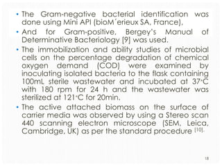 • The Gram-negative bacterial identification was
done using Mini API (bioM´erieux SA, France),
• And for Gram-positive, Bergey’s Manual of
Determinative Bacteriology [9] was used.
• The immobilization and ability studies of microbial
cells on the percentage degradation of chemical
oxygen demand (COD) were examined by
inoculating isolated bacteria to the flask containing
100mL sterile wastewater and incubated at 37∘C
with 180 rpm for 24 h and the wastewater was
sterilized at 121∘C for 20min.
• The active attached biomass on the surface of
carrier media was observed by using a Stereo scan
440 scanning electron microscope (SEM, Leica,
Cambridge, UK) as per the standard procedure [10].

18

 