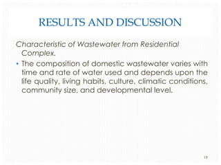 RESULTS AND DISCUSSION
Characteristic of Wastewater from Residential
Complex.
• The composition of domestic wastewater varies with
time and rate of water used and depends upon the
life quality, living habits, culture, climatic conditions,
community size, and developmental level.

19

 