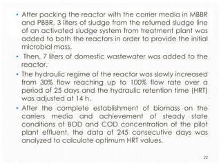• After packing the reactor with the carrier media in MBBR
and PBBR, 3 liters of sludge from the returned sludge line
of an activated sludge system from treatment plant was
added to both the reactors in order to provide the initial
microbial mass.
• Then, 7 liters of domestic wastewater was added to the
reactor.
• The hydraulic regime of the reactor was slowly increased
from 30% flow reaching up to 100% flow rate over a
period of 25 days and the hydraulic retention time (HRT)
was adjusted at 14 h.
• After the complete establishment of biomass on the
carriers media and achievement of steady state
conditions of BOD and COD concentration of the pilot
plant effluent, the data of 245 consecutive days was
analyzed to calculate optimum HRT values.
22

 
