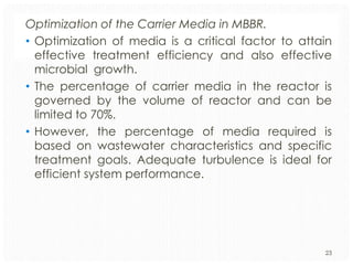 Optimization of the Carrier Media in MBBR.
• Optimization of media is a critical factor to attain
effective treatment efficiency and also effective
microbial growth.
• The percentage of carrier media in the reactor is
governed by the volume of reactor and can be
limited to 70%.
• However, the percentage of media required is
based on wastewater characteristics and specific
treatment goals. Adequate turbulence is ideal for
efficient system performance.

23

 