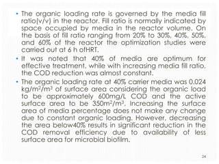 • The organic loading rate is governed by the media fill
ratio(v/v) in the reactor. Fill ratio is normally indicated by
space occupied by media in the reactor volume. On
the basis of fill ratio ranging from 20% to 30%, 40%, 50%,
and 60% of the reactor the optimization studies were
carried out at 6 h ofHRT.
• It was noted that 40% of media are optimum for
effective treatment, while with increasing media fill ratio,
the COD reduction was almost constant.
• The organic loading rate at 40% carrier media was 0.024
kg/m2/m3 of surface area considering the organic load
to be approximately 600mg/L COD and the active
surface area to be 350m2/m3. Increasing the surface
area of media percentage does not make any change
due to constant organic loading. However, decreasing
the area below40% results in significant reduction in the
COD removal efficiency due to availability of less
surface area for microbial biofilm.
24

 