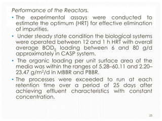 Performance of the Reactors.
• The experimental assays were conducted to
estimate the optimum (HRT) for effective elimination
of impurities.
• Under steady state condition the biological systems
were operated between 12 and 1 h HRT with overall
average BOD5 loading between 6 and 80 g/d
approximately in CASP system.
• The organic loading per unit surface area of the
media was within the ranges of 5.28–60.11 and 2.20–
23.47 g/m2/d in MBBR and PBBR.
• The processes were exceeded to run at each
retention time over a period of 25 days after
achieving effluent characteristics with constant
concentration.

25

 