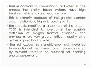 • Thus in contrary to conventional activated sludge
process the biofilm based systems have high
treatment efficiency and reaction rate.
• This is primarily because of the greater biomass
accumulation and high microbial growth.
• The specific modified arrangement of the present
PBBR is intended to overcome the possible
restriction of oxygen transfer efficiency and
provides a relatively greater effluent quality at a
higher organic loading rate.
• The high oxygen transfer efficiency might have led
to reduction of the power consumption as stated
by relevant literature on methods for enabling
energy conservation
27

 
