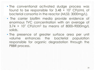 • The conventional activated sludge process was
found to be responsible for 3.48 × 107 CFU/mL of
bacterial consortia in the reactor (MLSS: 3000mg/L).
• The carrier biofilm media provide evidence of
enormous TVC concentration with an average of
3.74 × 107 CFU/cm2 by means of 8000–9000mg/L
solids.
• The presence of greater surface area per unit
volume enhances the bacterial population
responsible for organic degradation through the
PBBR process.

34

 