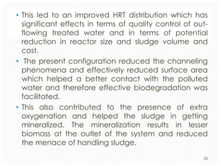 • This led to an improved HRT distribution which has
significant effects in terms of quality control of outflowing treated water and in terms of potential
reduction in reactor size and sludge volume and
cost.
• The present configuration reduced the channeling
phenomena and effectively reduced surface area
which helped a better contact with the polluted
water and therefore effective biodegradation was
facilitated.
• This also contributed to the presence of extra
oxygenation and helped the sludge in getting
mineralized. The mineralization results in lesser
biomass at the outlet of the system and reduced
the menace of handling sludge.
35

 