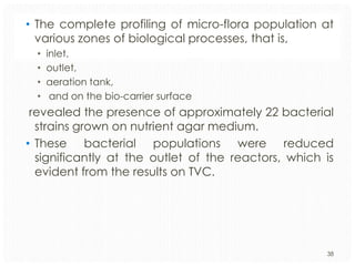 • The complete profiling of micro-flora population at
various zones of biological processes, that is,
•
•
•
•

inlet,
outlet,
aeration tank,
and on the bio-carrier surface

revealed the presence of approximately 22 bacterial
strains grown on nutrient agar medium.
• These bacterial populations were reduced
significantly at the outlet of the reactors, which is
evident from the results on TVC.

38

 