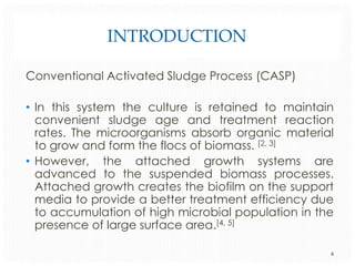 INTRODUCTION
Conventional Activated Sludge Process (CASP)
• In this system the culture is retained to maintain
convenient sludge age and treatment reaction
rates. The microorganisms absorb organic material
to grow and form the flocs of biomass. [2, 3]
• However, the attached growth systems are
advanced to the suspended biomass processes.
Attached growth creates the biofilm on the support
media to provide a better treatment efficiency due
to accumulation of high microbial population in the
presence of large surface area.[4, 5]
4

 