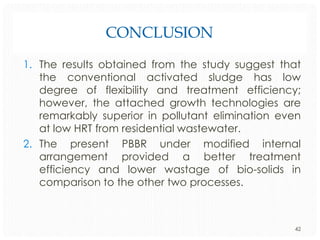 CONCLUSION
1. The results obtained from the study suggest that
the conventional activated sludge has low
degree of flexibility and treatment efficiency;
however, the attached growth technologies are
remarkably superior in pollutant elimination even
at low HRT from residential wastewater.
2. The present PBBR under modified internal
arrangement provided a better treatment
efficiency and lower wastage of bio-solids in
comparison to the other two processes.

42

 