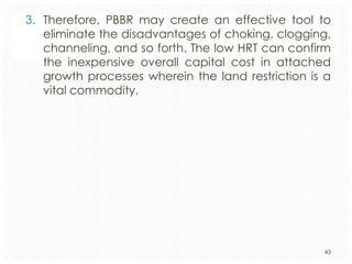 3. Therefore, PBBR may create an effective tool to
eliminate the disadvantages of choking, clogging,
channeling, and so forth. The low HRT can confirm
the inexpensive overall capital cost in attached
growth processes wherein the land restriction is a
vital commodity.

43

 