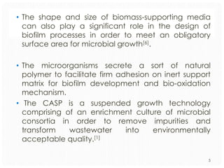 • The shape and size of biomass-supporting media
can also play a significant role in the design of
biofilm processes in order to meet an obligatory
surface area for microbial growth[6].
• The microorganisms secrete a sort of natural
polymer to facilitate firm adhesion on inert support
matrix for biofilm development and bio-oxidation
mechanism.
• The CASP is a suspended growth technology
comprising of an enrichment culture of microbial
consortia in order to remove impurities and
transform
wastewater
into
environmentally
acceptable quality.[1]
5

 