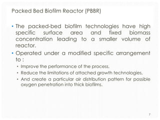 Packed Bed Biofilm Reactor (PBBR)
• The packed-bed biofilm technologies have high
specific surface area and fixed biomass
concentration leading to a smaller volume of
reactor.
• Operated under a modified specific arrangement
to :
• Improve the performance of the process,
• Reduce the limitations of attached growth technologies,
• And create a particular air distribution pattern for possible
oxygen penetration into thick biofilms.

7

 