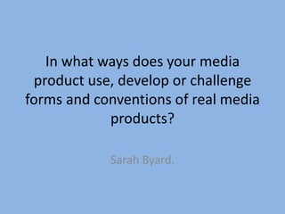 In what ways does your media
product use, develop or challenge
forms and conventions of real media
products?
Sarah Byard.
 