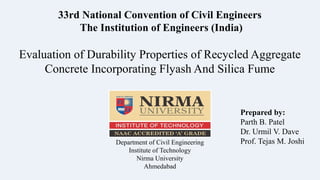 Evaluation of Durability Properties of Recycled Aggregate
Concrete Incorporating Flyash And Silica Fume
Prepared by:
Parth B. Patel
Dr. Urmil V. Dave
Prof. Tejas M. JoshiDepartment of Civil Engineering
Institute of Technology
Nirma University
Ahmedabad
33rd National Convention of Civil Engineers
The Institution of Engineers (India)
 