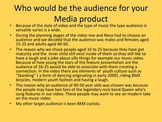 Who would be the audience for your Media productBecause of the style of video and the type of music the type audience is versatile varies is a wide. During the planning stages of the video mw and Neco had to choose an audience and we decided that the audience was males and females aged 15-25 and adults aged 40-50. The reason why we chose people aged 16 to 25 because they have got maturity and the  inner child still exist inside of them so they still like to have a laugh and a joke about silly things for example our music video. Because of how young the stars of the feature presentation are the audience of 16-25 would be able to associate with them creating a connection. In the video there are elements of  youth culture such as “Skanking” ( a form of dancing originating in early 2009) ,riding BMX bicycles, modern youth fashion and having a laugh.The reason why an audience of 40-50 year olds was chosen was because the people may have bee fans of the legendary rock band Queen who's song features in our video. These people may want to see an modern take on the music videoMy other target audience is keen BMX cyclists.