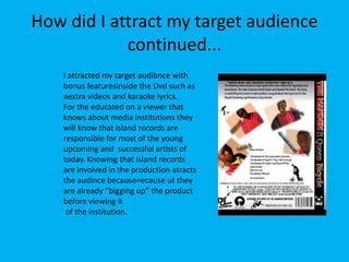 How did I attract my target audience continued...I attracted my target audibnce with bonus featuresinside the Dvd such as aextra videos and karaoke lyrics. For the educated on a viewer that knows about media institutions they will know that island records are responsible for most of the young upcoming and  successful artists of today. Knowing that island records are involved in the production atracts the audince because=ecause ut they are already “bigging up” the product before viewing it  of the institution.