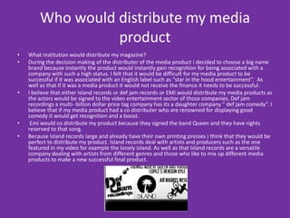 Who would distribute my media productWhat institution would distribute my magazine?During the decision making of the distributer of the media product i decided to choose a big name brand because instantly the product would instantly gain recognition for being associated with a company with such a high status. I felt that it would be difficult for my media product to be successful if it was associated with an English label such as “star in the hood entertainment”.  As well as that if it was a media product it would not receive the finance it needs to be successful.  I believe that either island records or def jam records or EMI would distribute my media products as the actors would be signed to the video entertainment sector of those companies. Def jam recordings a multi- billion dollar price tag company has its a daughter company “ def jam comedy”. I believe that if my media product had a co distributer who are renowned for displaying good comedy it would get recognition and a boost.  Emi would co distribute my product because they signed the band Queen and they have rights reserved to that song.Because Island records large and already have their own printing presses i think that they would be perfect to distribute my product. Island records deal with artists and producers such as the one featured in my video for example the lonely island. As well as that Island records are a versatile company dealing with artists from different genres and those who like to mix up different media products to make a new successful final product.