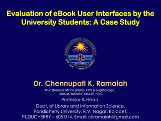 Evaluation of eBook User Interfaces by the
    University Students: A Case Study




        Dr. Chennupati K. Ramaiah
             MSc (Meerut), MLISc (Delhi), PhD (Loughborough),
                     MACM, MASIST, MCLIP, FSIS
                     Professor & Head,
         Dept. of Library and Information Science,
        Pondicherry University, R.V. Nagar, Kalapet,
    PUDUCHERRY – 605 014. Email: ckramaiah@gmail.com
 