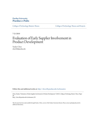 Purdue University
Purdue e-Pubs
College of Technology Masters Theses                                                     College of Technology Theses and Projects



7-21-2010

Evaluation of Early Supplier Involvement in
Product Development
Yunker Chen
chen329@purdue.edu




Follow this and additional works at: http://docs.lib.purdue.edu/techmasters

Chen, Yunker, "Evaluation of Early Supplier Involvement in Product Development" (2010). College of Technology Masters Theses. Paper
29.
http://docs.lib.purdue.edu/techmasters/29


This document has been made available through Purdue e-Pubs, a service of the Purdue University Libraries. Please contact epubs@purdue.edu for
additional information.
 
