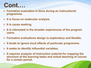 Cont.…
 Formative evaluation is done during an instructional
  programme.
 It is focus on molecular analysis.
 It is cause seeking.
 It is interested in the broader experiences of the program
  users.
 Formative evaluations design is exploratory and flexible.
 It tends to ignore local effects of particular programme.
 It seeks to identify influential variables.
 It requires analysis of instruction material for mapping the
  structure of the learning tasks and actual teaching of course
  for a certain period.
 