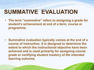 SUMMATIVE EVALUATION
• The term “summative” refers to assigning a grade for
  student‟s achievement at end of a term, course or
  programme.


• Summative evaluation typically comes at the end of a
  course of instruction. It is designed to determine the
  extent to which the instructional objective have been
  achieved and is used primarily for assigning course
  grade or certifying student mastery of the intended
  learning outcome.
 