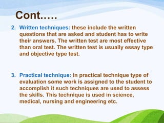 Cont.….
2. Written techniques: these include the written
   questions that are asked and student has to write
   their answers. The written test are most effective
   than oral test. The written test is usually essay type
   and objective type test.


3. Practical technique: in practical technique type of
   evaluation some work is assigned to the student to
   accomplish it such techniques are used to assess
   the skills. This technique is used in science,
   medical, nursing and engineering etc.
 
