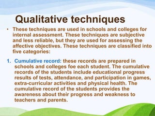 Qualitative techniques
• These techniques are used in schools and colleges for
  internal assessment. These techniques are subjective
  and less reliable, but they are used for assessing the
  affective objectives. These techniques are classified into
  five categories:
1. Cumulative record: these records are prepared in
   schools and colleges foe each student. The cumulative
   records of the students include educational progress
   results of tests, attendance, and participation in games,
   extra-curricular activities and physical health. The
   cumulative record of the students provides the
   awareness about their progress and weakness to
   teachers and parents.
 