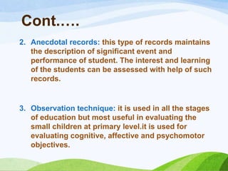 Cont.….
2. Anecdotal records: this type of records maintains
   the description of significant event and
   performance of student. The interest and learning
   of the students can be assessed with help of such
   records.


3. Observation technique: it is used in all the stages
   of education but most useful in evaluating the
   small children at primary level.it is used for
   evaluating cognitive, affective and psychomotor
   objectives.
 