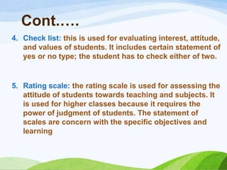 Cont.….
4. Check list: this is used for evaluating interest, attitude,
   and values of students. It includes certain statement of
   yes or no type; the student has to check either of two.


5. Rating scale: the rating scale is used for assessing the
   attitude of students towards teaching and subjects. It
   is used for higher classes because it requires the
   power of judgment of students. The statement of
   scales are concern with the specific objectives and
   learning
 