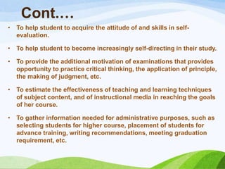 Cont.…
•   To help student to acquire the attitude of and skills in self-
    evaluation.

•   To help student to become increasingly self-directing in their study.

•   To provide the additional motivation of examinations that provides
    opportunity to practice critical thinking, the application of principle,
    the making of judgment, etc.

•   To estimate the effectiveness of teaching and learning techniques
    of subject content, and of instructional media in reaching the goals
    of her course.

•   To gather information needed for administrative purposes, such as
    selecting students for higher course, placement of students for
    advance training, writing recommendations, meeting graduation
    requirement, etc.
 