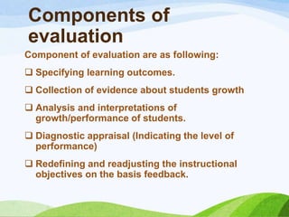 Components of
evaluation
Component of evaluation are as following:
 Specifying learning outcomes.
 Collection of evidence about students growth
 Analysis and interpretations of
  growth/performance of students.
 Diagnostic appraisal (Indicating the level of
  performance)
 Redefining and readjusting the instructional
  objectives on the basis feedback.
 
