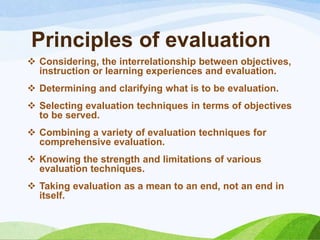 Principles of evaluation
 Considering, the interrelationship between objectives,
  instruction or learning experiences and evaluation.
 Determining and clarifying what is to be evaluation.
 Selecting evaluation techniques in terms of objectives
  to be served.
 Combining a variety of evaluation techniques for
  comprehensive evaluation.
 Knowing the strength and limitations of various
  evaluation techniques.
 Taking evaluation as a mean to an end, not an end in
  itself.
 