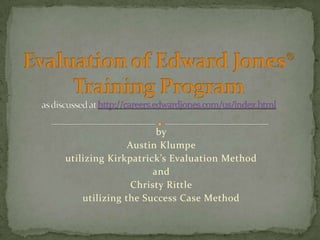 Evaluation of Edward Jones® Training Programas discussed at http://careers.edwardjones.com/us/index.html by Austin Klumpe utilizing Kirkpatrick’s Evaluation Method and Christy Rittle utilizing the Success Case Method 