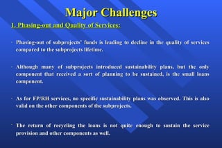 Major Challenges 1. Phasing-out and Quality of Services: Phasing-out of subprojects’ funds is leading to decline in the quality of services compared to the subprojects lifetime.  Although many of subprojects introduced sustainability plans, but the only component that received a sort of planning to be sustained, is the small loans component.  As for FP/RH services, no specific sustainability plans was observed. This is also valid on the other components of the subprojects. The return of recycling the loans is not  quite   enough to sustain the service provision and other components as well. 