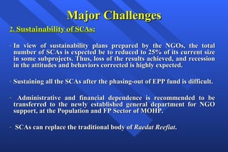 Major Challenges 2.  Sustainability of SCAs: In view of sustainability plans prepared by the NGOs, the total number of SCAs is expected be to reduced to 25% of its current size in some subprojects. Thus, loss of the results achieved, and recession in the attitudes and behaviors corrected is highly expected. Sustaining all the SCAs after the phasing-out of EPP fund is difficult. Administrative and financial dependence is recommended to be transferred to the newly established general department for NGO support, at the Population and FP Sector of MOHP. SCAs can replace the traditional body of  Raedat Reefiat . 