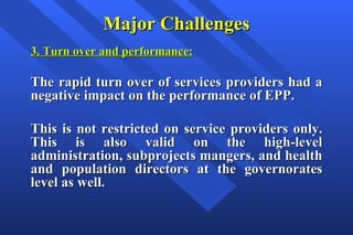 Major Challenges 3. Turn over and performance: The rapid turn over of services providers had a negative impact on the performance of EPP.  This is not restricted on service providers only. This is also valid on the high-level administration, subprojects mangers, and health and population directors at the governorates level as well.   
