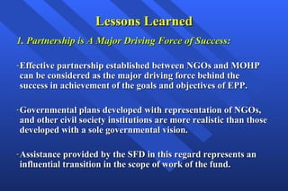 Lessons Learned 1. Partnership is A Major Driving Force of Success: Effective partnership established between NGOs and MOHP can be considered as the major driving force behind the success in achievement of the goals and objectives of EPP.  Governmental plans developed with representation of NGOs, and other civil society institutions are more realistic than those developed with a sole governmental vision. Assistance provided by the SFD in this regard represents an influential transition in the scope of work of the fund.   