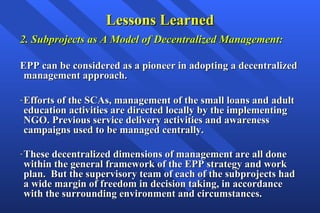 Lessons Learned 2. Subprojects as A Model of Decentralized Management: EPP can be considered as a pioneer in adopting a decentralized management approach. Efforts of the SCAs, management of the small loans and adult education activities are directed locally by the implementing NGO. Previous service delivery activities and awareness campaigns used to be managed centrally. These decentralized dimensions of management are all done within the general framework of the EPP strategy and work plan.  But the supervisory team of each of the subprojects had a wide margin of freedom in decision taking, in accordance with the surrounding environment and circumstances.   