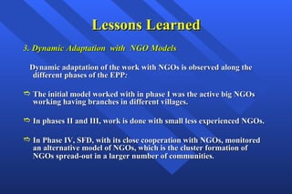 Lessons Learned 3. Dynamic Adaptation  with  NGO Models   Dynamic adaptation of the work with NGOs is observed along the different phases of the EPP : The initial model worked with in phase I was the active big NGOs working having branches in different villages.   In phases II and III, work is done with small less experienced NGOs. In Phase IV, SFD, with its close cooperation with NGOs, monitored an alternative model of NGOs, which is the cluster formation of NGOs spread-out in a larger number of communities .   