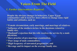Voices From The Field 1. Further Interventions Required: Despite the obvious changes in behaviors, Upper Egypt communities still in need for more efforts to change some rigid habits and attitudes, such as: Female circumcision, early marriage, and marriage of relatives. Influence of the mothers-in-law in the decisions related to family size, Husband's rejection that his wife receives the service by a male physician, Rare practice of pre-marriage examination,  Poor usage of male commodities,  High frequency of unwanted pregnancies, and Revenge and its impact on the average family size.   