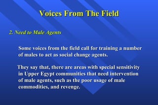Voices From The Field 2. Need to Male Agents Some voices from the field call for training a number of males to act as social change agents.  They say that, there are areas with special sensitivity in Upper Egypt communities that need intervention of male agents, such as the poor usage of male commodities, and revenge. 