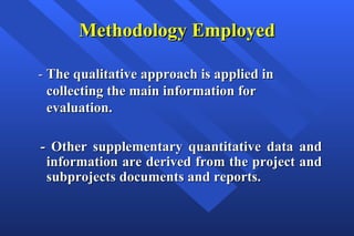 Methodology Employed -  The qualitative approach is applied in collecting the main information for evaluation. -  Other supplementary quantitative data and information are derived from the project and subprojects documents and reports.   